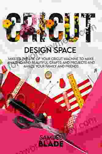 Cricut Design Space: Master The Use Of Your Cricut Machine To Make Amazing And Beautiful Crafts And Projects And Amaze Your Family And Friends