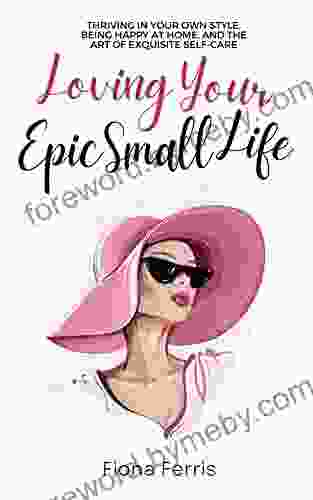 Loving Your Epic Small Life: Thriving In Your Own Style Being Happy At Home And The Art Of Exquisite Self Care