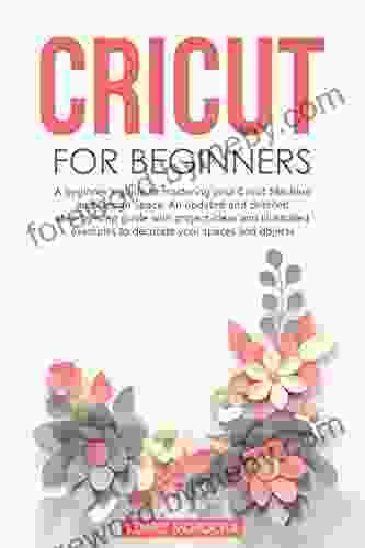 CRICUT FOR BEGINNERS: A Beginner S Guide To Mastering Your Cricut Machine And Design Space An Updated And Detailed Step By Step Guide With Project Ideas To Decorate Your Spaces And Objects